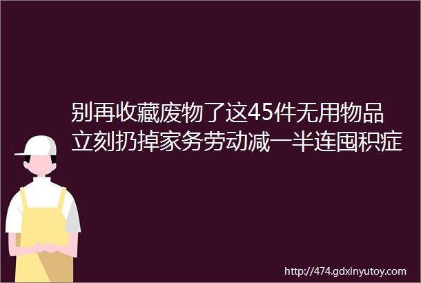 别再收藏废物了这45件无用物品立刻扔掉家务劳动减一半连囤积症都治愈了