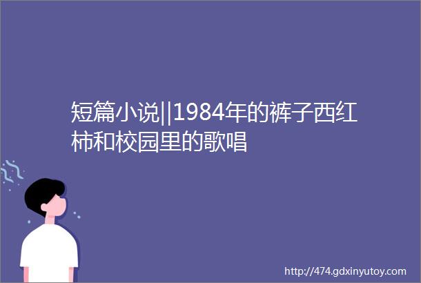 短篇小说‖1984年的裤子西红柿和校园里的歌唱